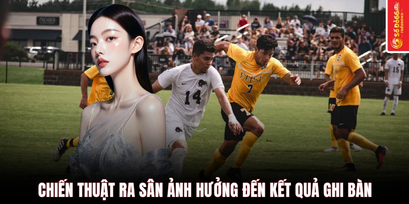Chiến thuật ra sân ảnh hưởng đến kết quả ghi bàn